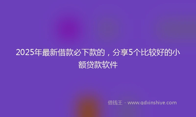 2025年最新借款必下款的，分享5个比较好的小额贷款软件