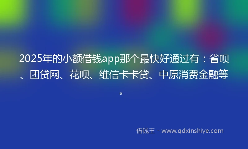2025年的小额借钱app那个最快好通过有：省呗、团贷网、花呗、维信卡卡贷、中原消费金融等。