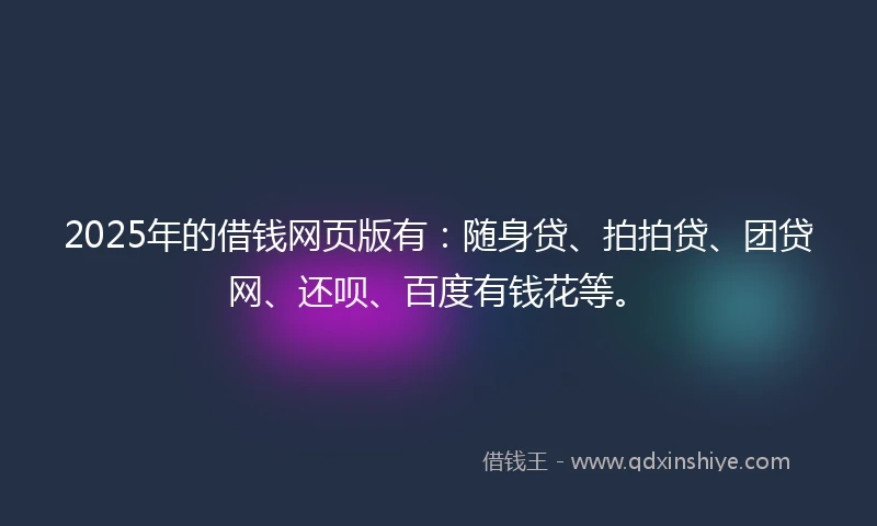 2025年的借钱网页版有：随身贷、拍拍贷、团贷网、还呗、百度有钱花等。