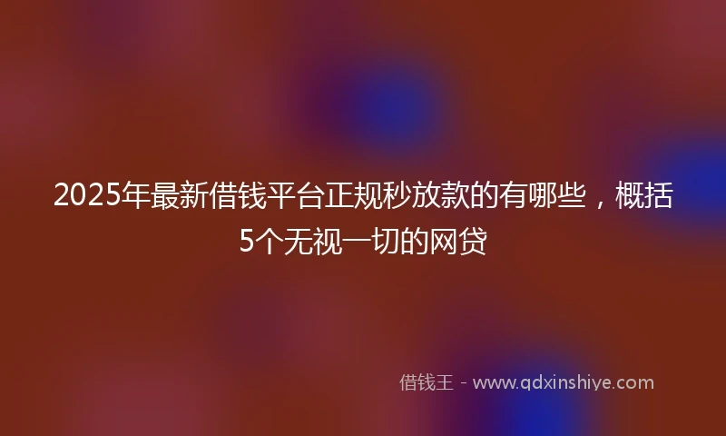 2025年最新借钱平台正规秒放款的有哪些，概括5个无视一切的网贷