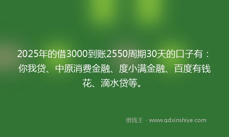 2025年的借3000到账2550周期30天的口子有：你我贷、中原消费金融、度小满金融、百度有钱花、滴水贷等。