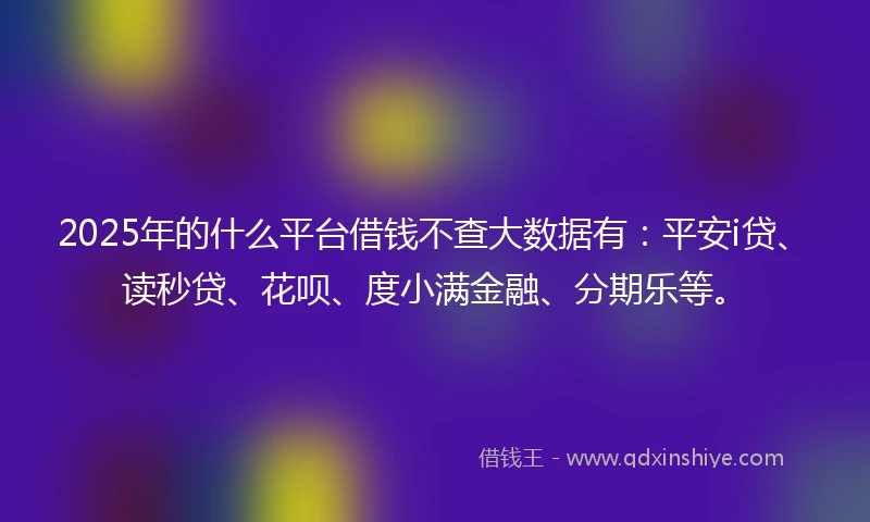 2025年的什么平台借钱不查大数据有：平安i贷、读秒贷、花呗、度小满金融、分期乐等。