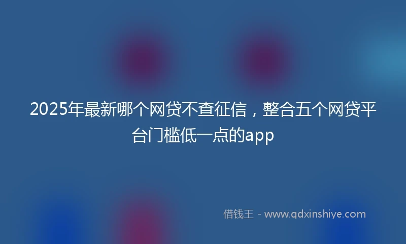 2025年最新哪个网贷不查征信，整合五个网贷平台门槛低一点的app