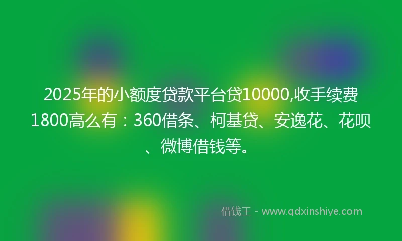 2025年的小额度贷款平台贷10000,收手续费1800高么有：360借条、柯基贷、安逸花、花呗、微博借钱等。