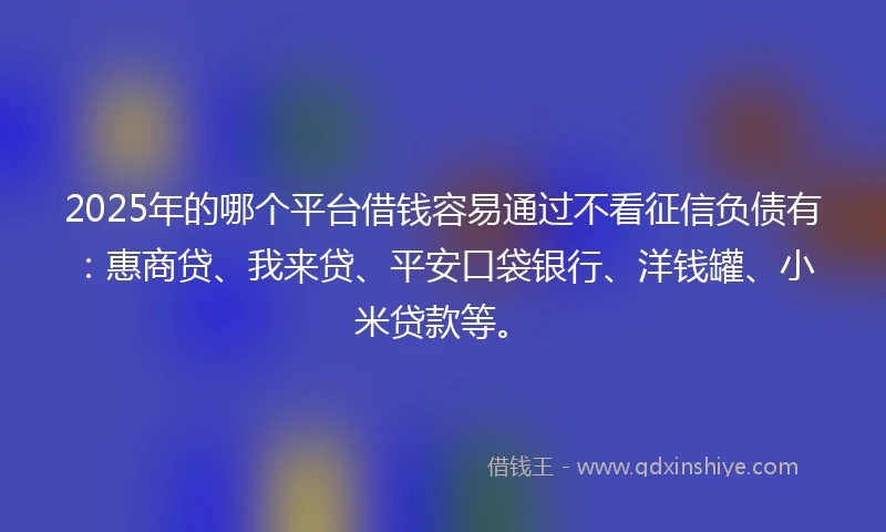 2025年的哪个平台借钱容易通过不看征信负债有：惠商贷、我来贷、平安口袋银行、洋钱罐、小米贷款等。