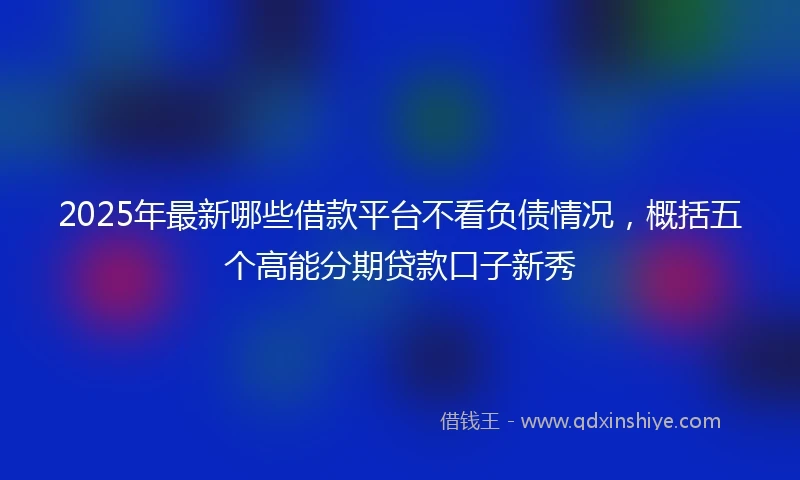 2025年最新哪些借款平台不看负债情况，概括五个高能分期贷款口子新秀