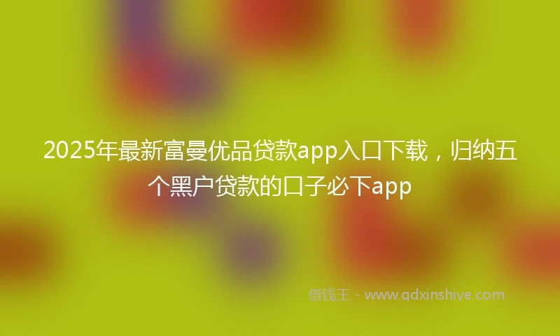 2025年最新富曼优品贷款app入口下载，归纳五个黑户贷款的口子必下app