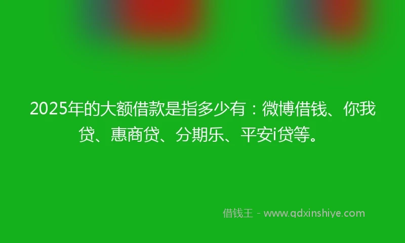 2025年的大额借款是指多少有：微博借钱、你我贷、惠商贷、分期乐、平安i贷等。
