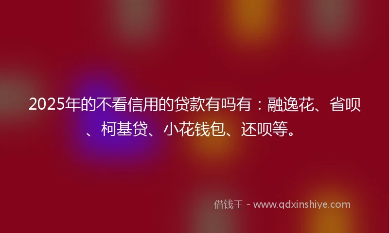 2025年的不看信用的贷款有吗有：融逸花、省呗、柯基贷、小花钱包、还呗等。