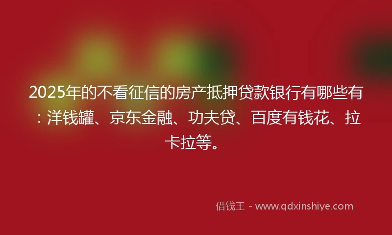 2025年的不看征信的房产抵押贷款银行有哪些有：洋钱罐、京东金融、功夫贷、百度有钱花、拉卡拉等。