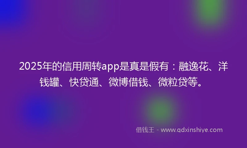 2025年的信用周转app是真是假有：融逸花、洋钱罐、快贷通、微博借钱、微粒贷等。