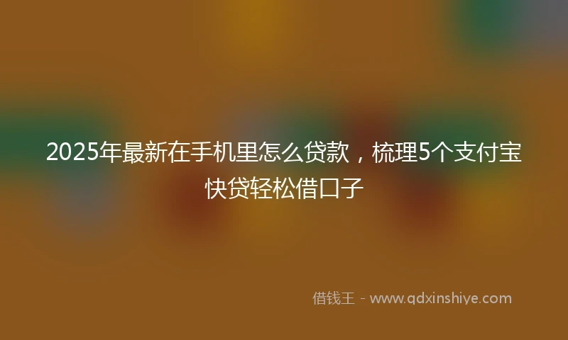 2025年最新在手机里怎么贷款,梳理5个支付宝快贷轻松借口子