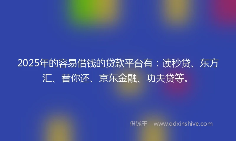 2025年的容易借钱的贷款平台有：读秒贷、东方汇、替你还、京东金融、功夫贷等。
