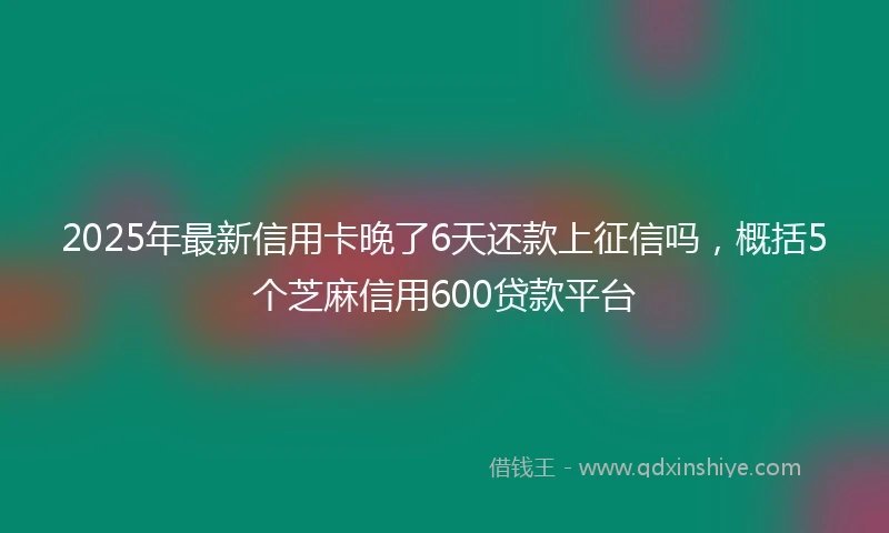 2025年最新信用卡晚了6天还款上征信吗，概括5个芝麻信用600贷款平台