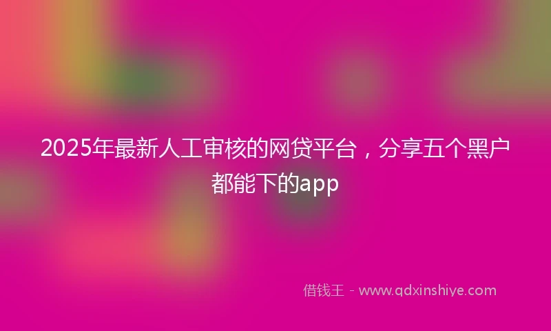 2025年最新人工审核的网贷平台，分享五个黑户都能下的app