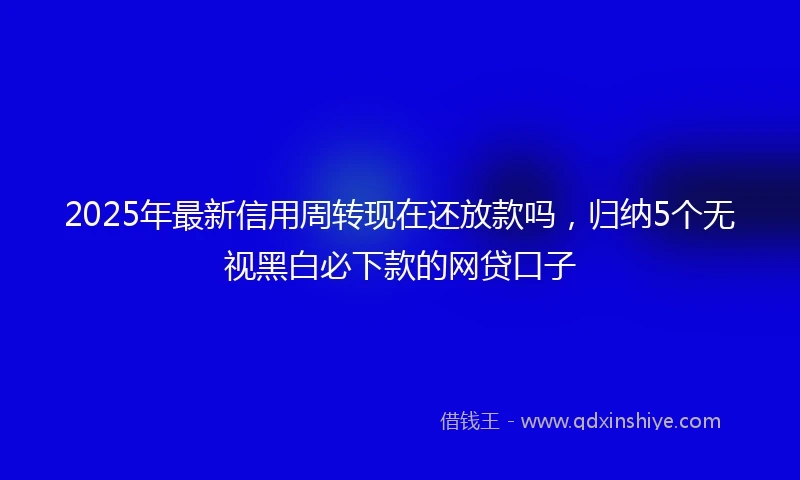 2025年最新信用周转现在还放款吗，归纳5个无视黑白必下款的网贷口子
