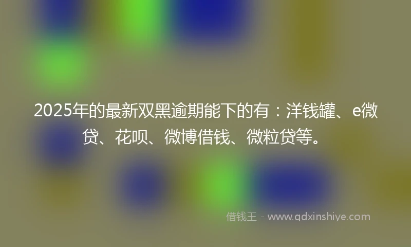 2025年的最新双黑逾期能下的有：洋钱罐、e微贷、花呗、微博借钱、微粒贷等。
