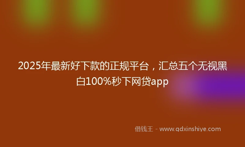 2025年最新好下款的正规平台，汇总五个无视黑白100%秒下网贷app