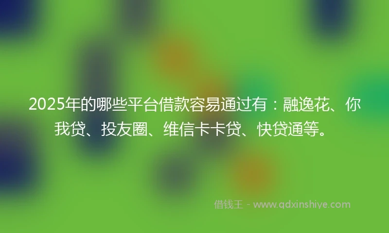 2025年的哪些平台借款容易通过有：融逸花、你我贷、投友圈、维信卡卡贷、快贷通等。