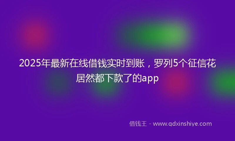 2025年最新在线借钱实时到账，罗列5个征信花居然都下款了的app