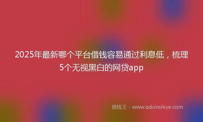 2025年最新哪个平台借钱容易通过利息低，梳理5个无视黑白的网贷app