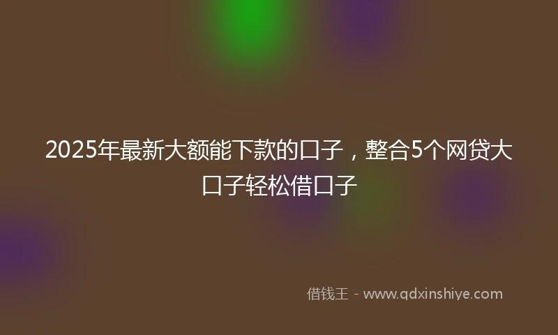 2025年最新大额能下款的口子，整合5个网贷大口子轻松借口子