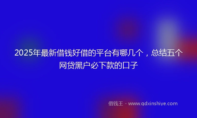 2025年最新借钱好借的平台有哪几个，总结五个网贷黑户必下款的口子