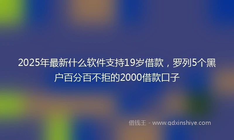 2025年最新什么软件支持19岁借款，罗列5个黑户百分百不拒的2000借款口子