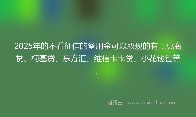 2025年的不看征信的备用金可以取现的有：惠商贷、柯基贷、东方汇、维信卡卡贷、小花钱包等。