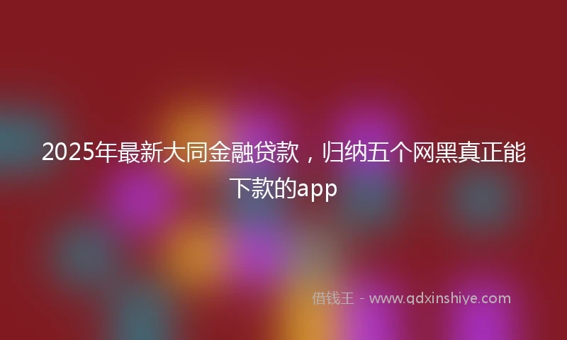 2025年最新大同金融贷款，归纳五个网黑真正能下款的app