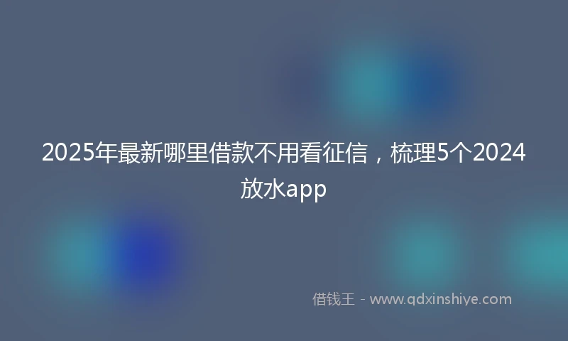 2025年最新哪里借款不用看征信，梳理5个2024放水app