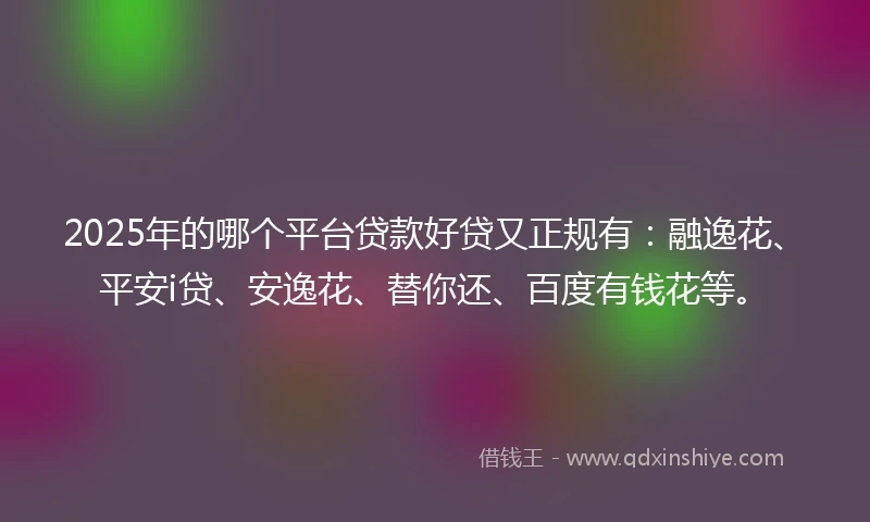 2025年的哪个平台贷款好贷又正规有：融逸花、平安i贷、安逸花、替你还、百度有钱花等。
