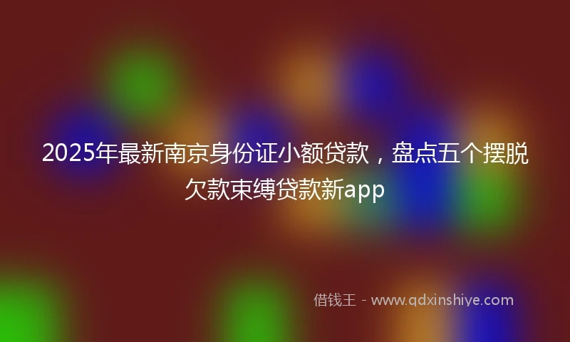 2025年最新南京身份证小额贷款，盘点五个摆脱欠款束缚贷款新app