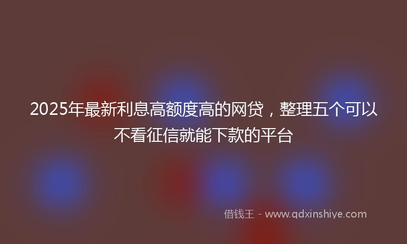 2025年最新利息高额度高的网贷，整理五个可以不看征信就能下款的平台