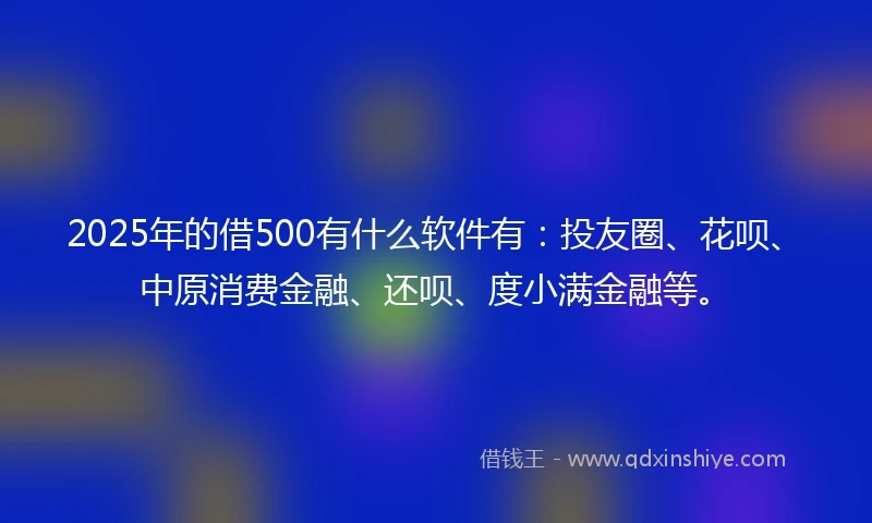 2025年的借500有什么软件有：投友圈、花呗、中原消费金融、还呗、度小满金融等。