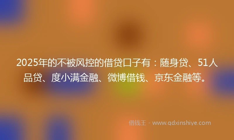 2025年的不被风控的借贷口子有：随身贷、51人品贷、度小满金融、微博借钱、京东金融等。