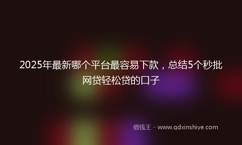 2025年最新哪个平台最容易下款，总结5个秒批网贷轻松贷的口子