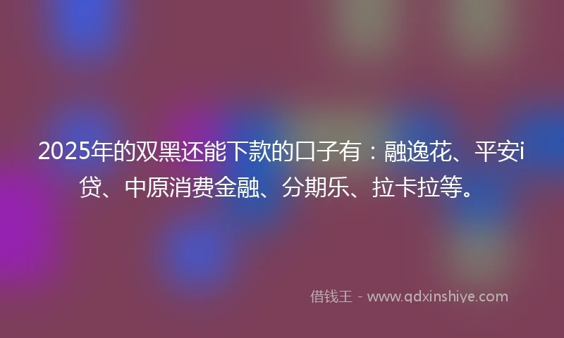 2025年的双黑还能下款的口子有：融逸花、平安i贷、中原消费金融、分期乐、拉卡拉等。