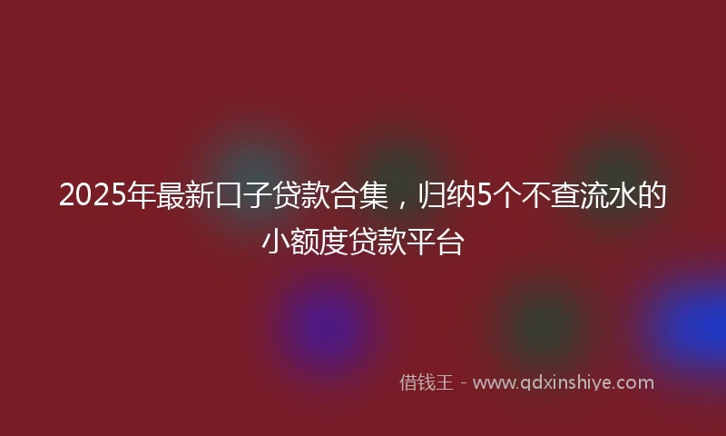 2025年最新口子贷款合集，归纳5个不查流水的小额度贷款平台