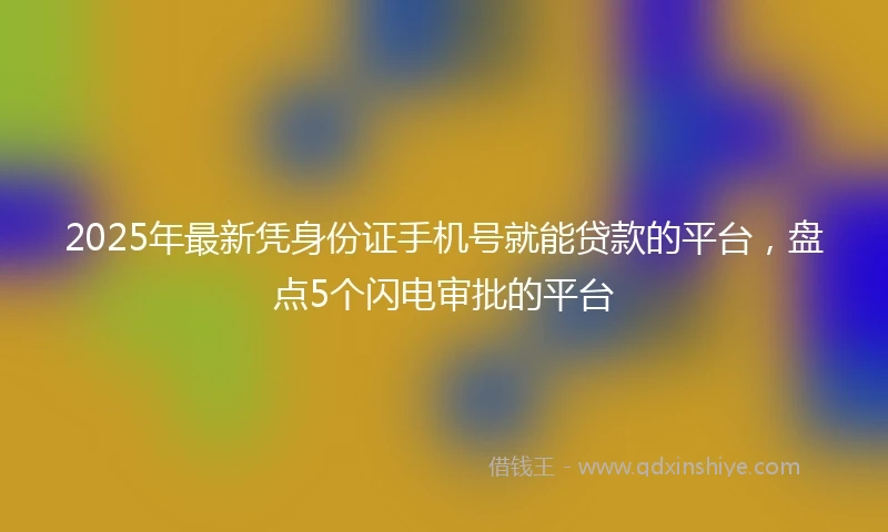 2025年最新凭身份证手机号就能贷款的平台，盘点5个闪电审批的平台