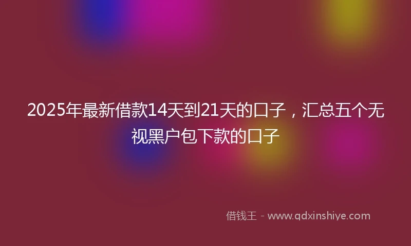 2025年最新借款14天到21天的口子，汇总五个无视黑户包下款的口子