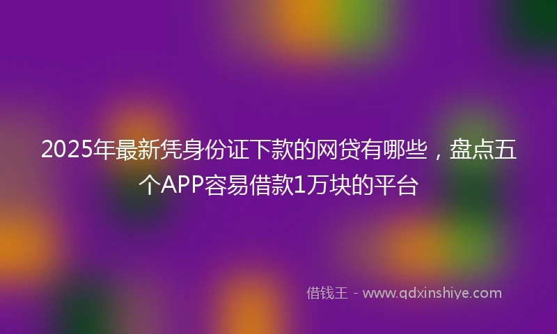 2025年最新凭身份证下款的网贷有哪些，盘点五个APP容易借款1万块的平台