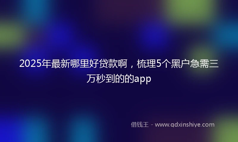 2025年最新哪里好贷款啊，梳理5个黑户急需三万秒到的的app