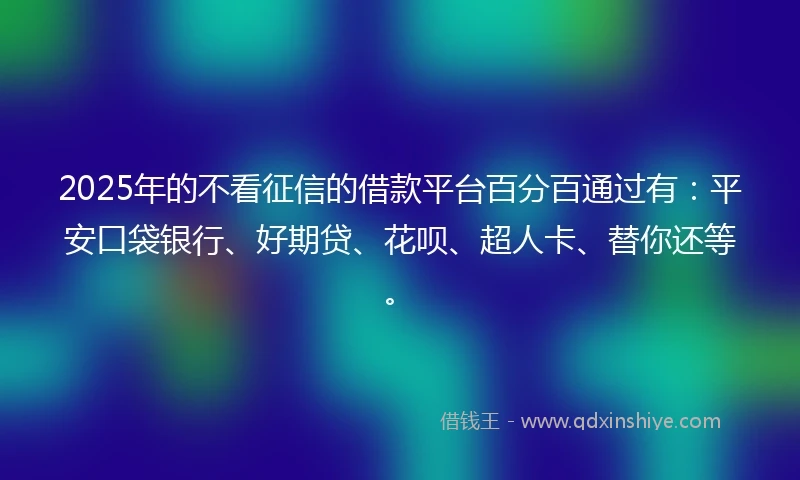 2025年的不看征信的借款平台百分百通过有：平安口袋银行、好期贷、花呗、超人卡、替你还等。