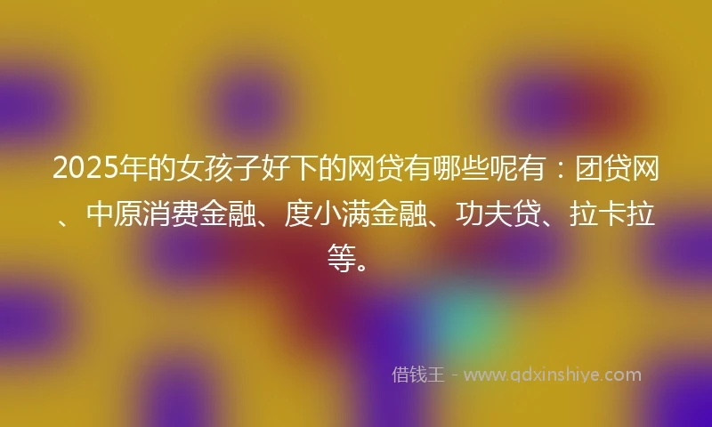 2025年的女孩子好下的网贷有哪些呢有：团贷网、中原消费金融、度小满金融、功夫贷、拉卡拉等。
