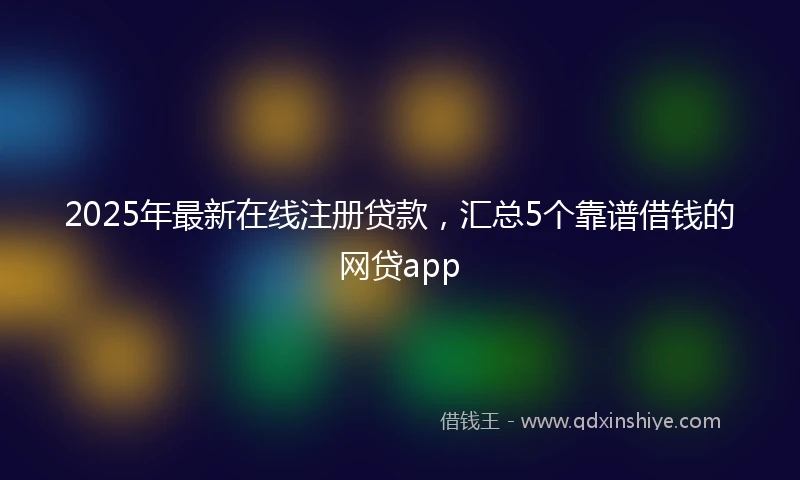 2025年最新在线注册贷款，汇总5个靠谱借钱的网贷app