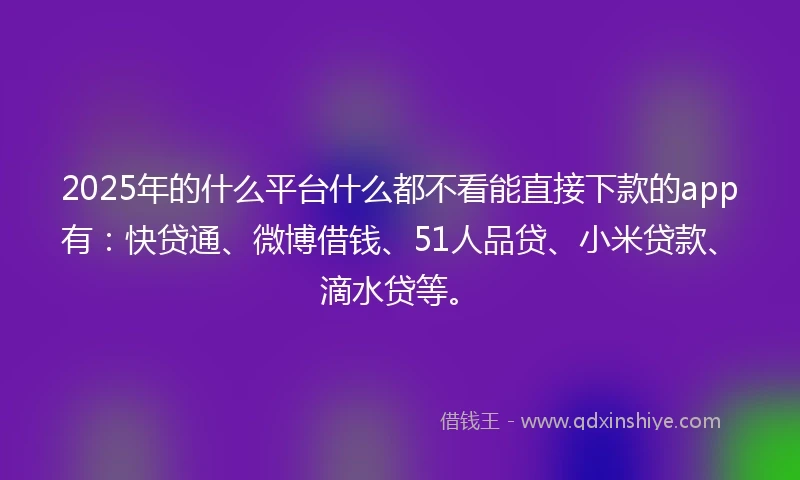 2025年的什么平台什么都不看能直接下款的app有：快贷通、微博借钱、51人品贷、小米贷款、滴水贷等。