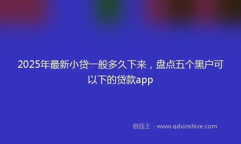 2025年最新小贷一般多久下来，盘点五个黑户可以下的贷款app