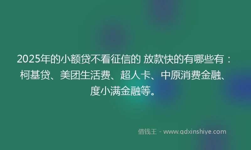 2025年的小额贷不看征信的 放款快的有哪些有：柯基贷、美团生活费、超人卡、中原消费金融、度小满金融等。