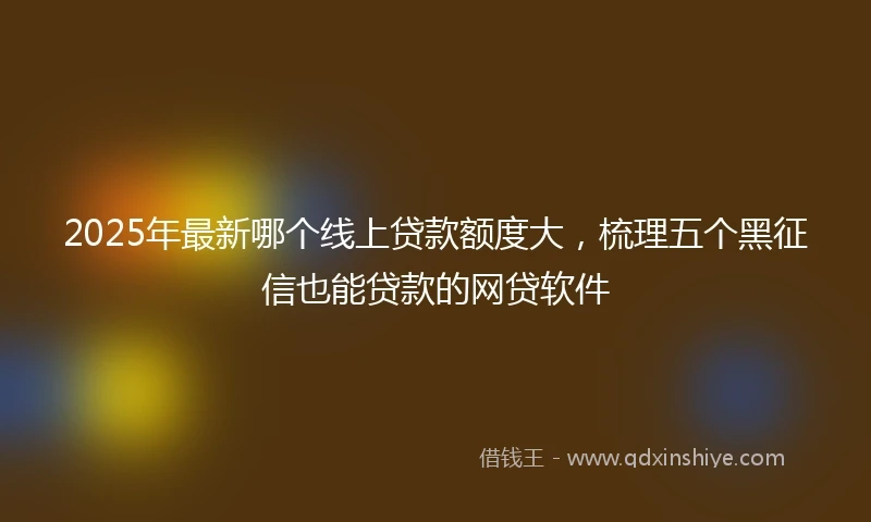 2025年最新哪个线上贷款额度大，梳理五个黑征信也能贷款的网贷软件